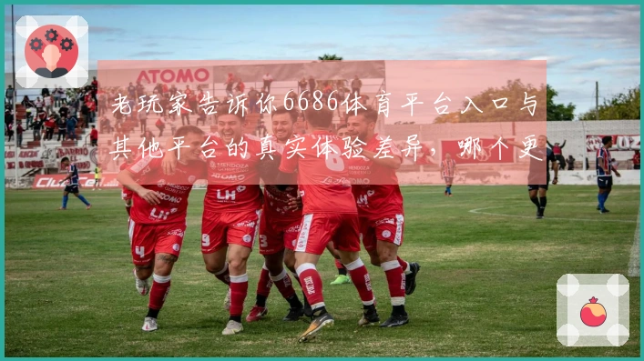 老玩家告诉你6686体育平台入口与其他平台的真实体验差异，哪个更值得选择？